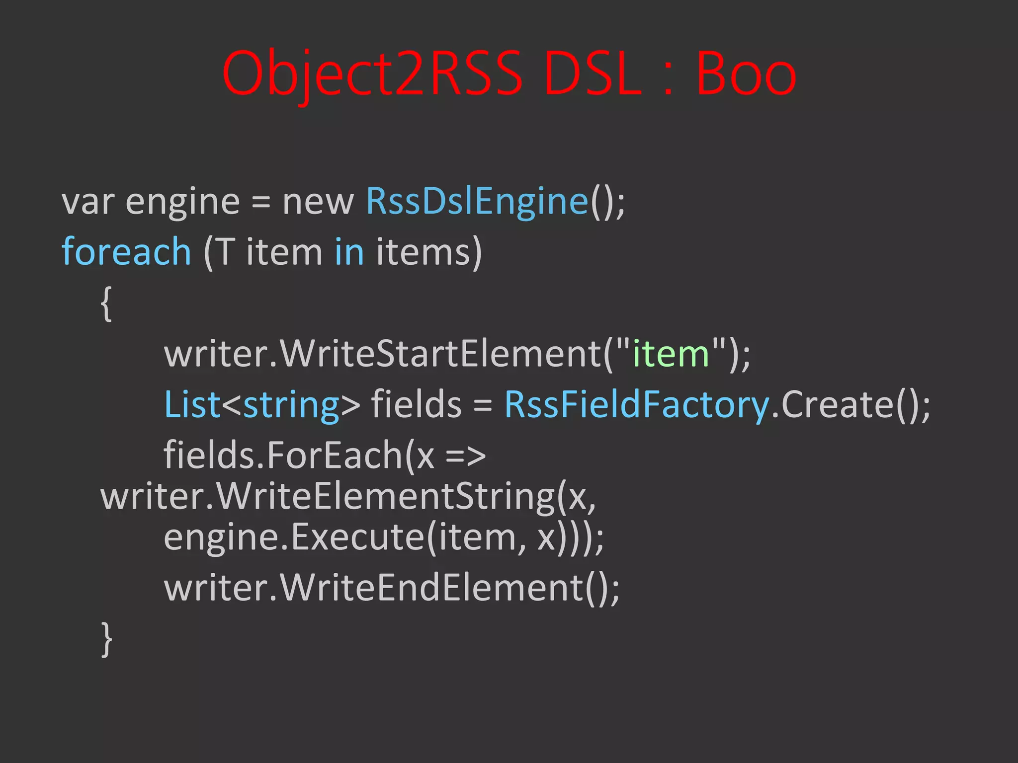 Object2RSS DSL : Boo
var engine = new RssDslEngine();
foreach (T item in items)
  {
      writer.WriteStartElement("item");
      List<string> fields = RssFieldFactory.Create();
      fields.ForEach(x =>
  writer.WriteElementString(x,
      engine.Execute(item, x)));
      writer.WriteEndElement();
  }
 