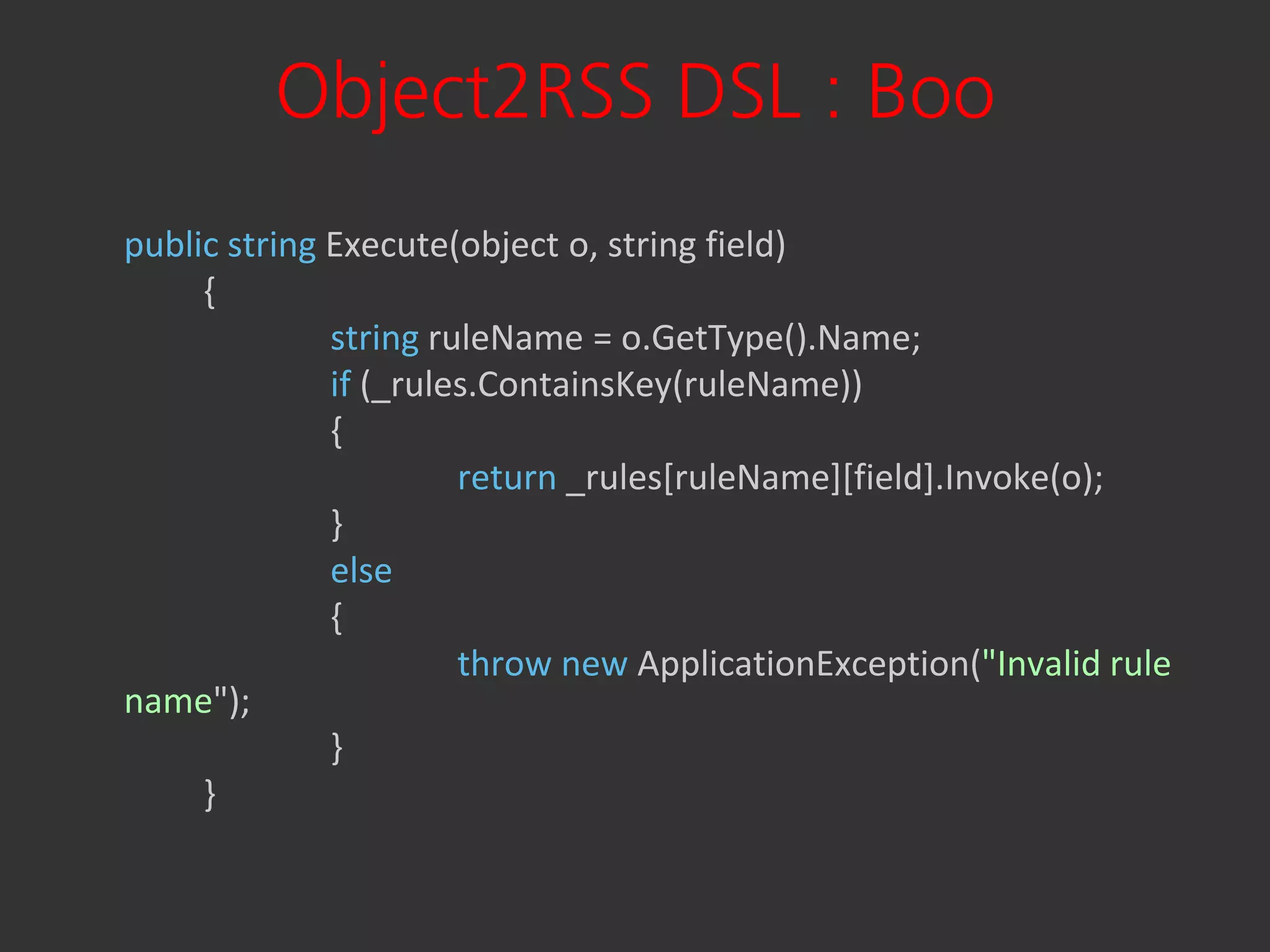 Object2RSS DSL : Boo
public string Execute(object o, string field)
     {
              string ruleName = o.GetType().Name;
              if (_rules.ContainsKey(ruleName))
              {
                       return _rules[ruleName][field].Invoke(o);
              }
              else
              {
                       throw new ApplicationException("Invalid rule
name");
              }
     }
 
