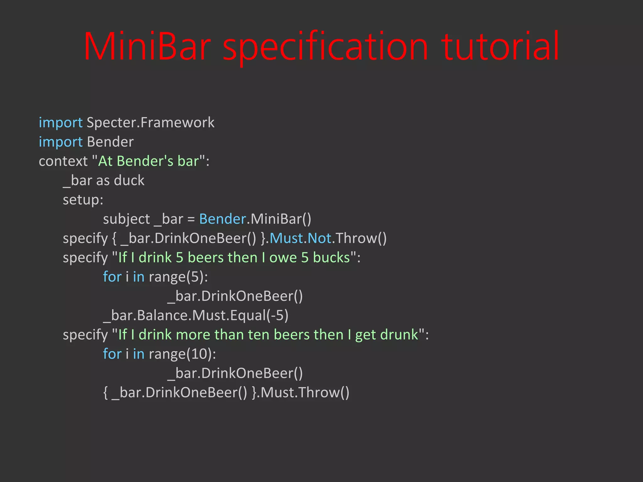 MiniBar specification tutorial
import Specter.Framework
import Bender
context "At Bender's bar":
   _bar as duck
   setup:
          subject _bar = Bender.MiniBar()
   specify { _bar.DrinkOneBeer() }.Must.Not.Throw()
   specify "If I drink 5 beers then I owe 5 bucks":
          for i in range(5):
                      _bar.DrinkOneBeer()
          _bar.Balance.Must.Equal(-5)
   specify "If I drink more than ten beers then I get drunk":
          for i in range(10):
                      _bar.DrinkOneBeer()
          { _bar.DrinkOneBeer() }.Must.Throw()
 