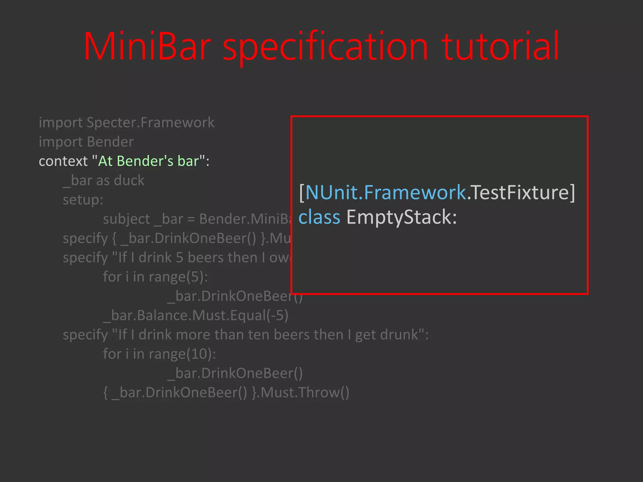 MiniBar specification tutorial
import Specter.Framework
import Bender
context "At Bender's bar":
   _bar as duck
   setup:                                [NUnit.Framework.TestFixture]
          subject _bar = Bender.MiniBar()class EmptyStack:
   specify { _bar.DrinkOneBeer() }.Must.Not.Throw()
   specify "If I drink 5 beers then I owe 5 bucks":
          for i in range(5):
                      _bar.DrinkOneBeer()
          _bar.Balance.Must.Equal(-5)
   specify "If I drink more than ten beers then I get drunk":
          for i in range(10):
                      _bar.DrinkOneBeer()
          { _bar.DrinkOneBeer() }.Must.Throw()
 