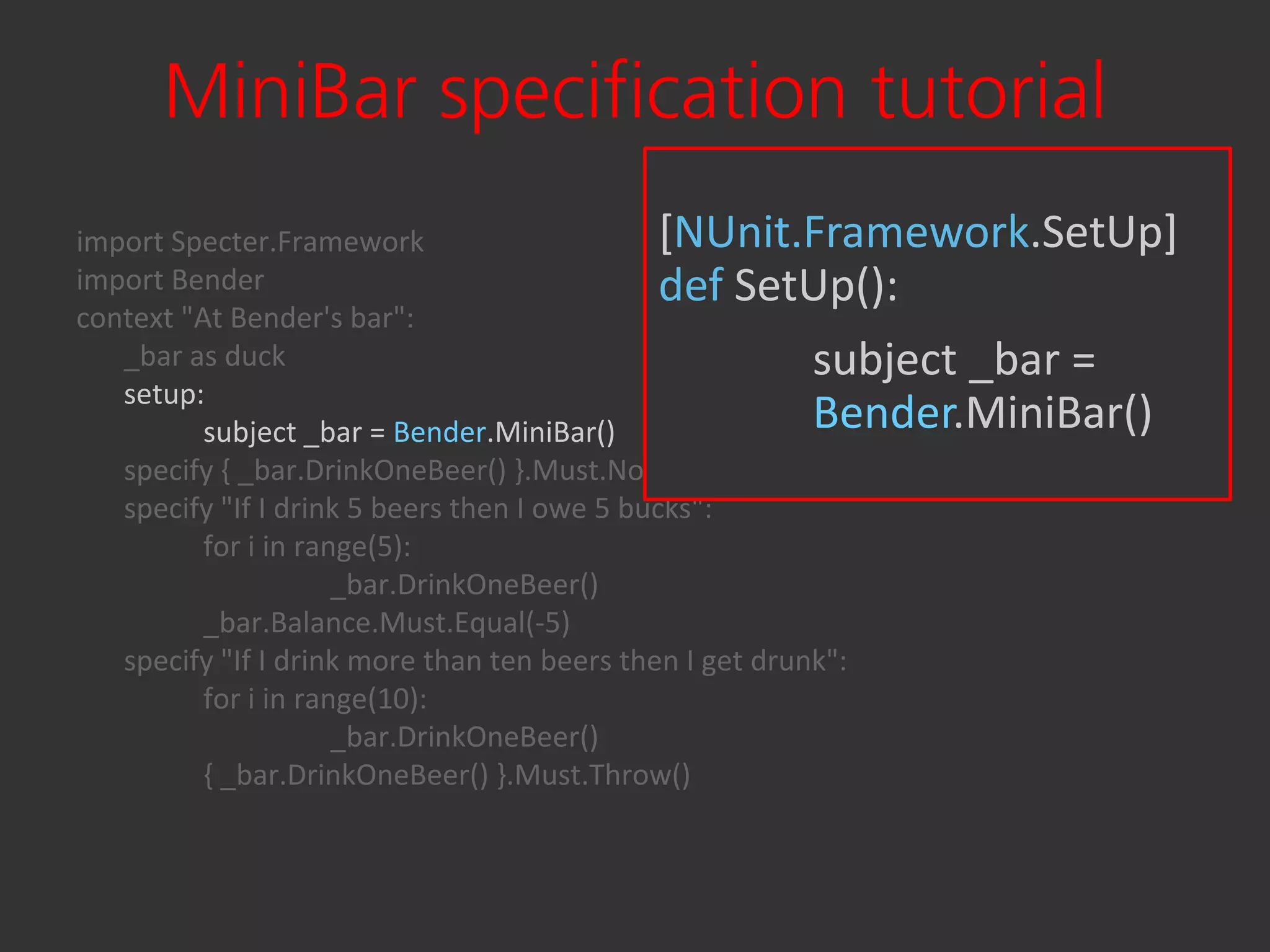 MiniBar specification tutorial
import Specter.Framework                       [NUnit.Framework.SetUp]
import Bender                                  def SetUp():
context "At Bender's bar":
   _bar as duck                                           subject _bar =
   setup:
          subject _bar = Bender.MiniBar()                 Bender.MiniBar()
   specify { _bar.DrinkOneBeer() }.Must.Not.Throw()
   specify "If I drink 5 beers then I owe 5 bucks":
          for i in range(5):
                      _bar.DrinkOneBeer()
          _bar.Balance.Must.Equal(-5)
   specify "If I drink more than ten beers then I get drunk":
          for i in range(10):
                      _bar.DrinkOneBeer()
          { _bar.DrinkOneBeer() }.Must.Throw()
 