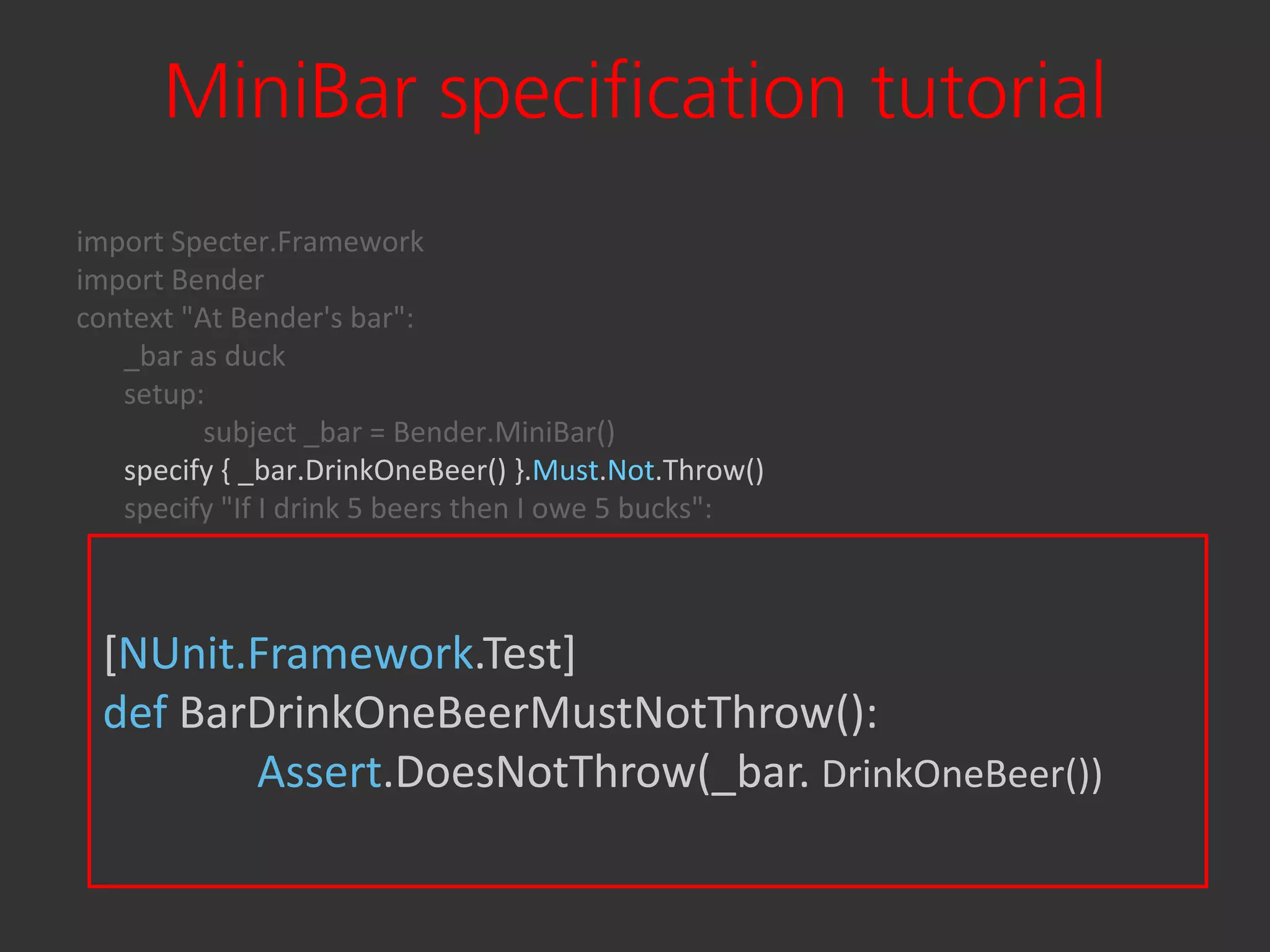 MiniBar specification tutorial
import Specter.Framework
import Bender
context "At Bender's bar":
   _bar as duck
   setup:
          subject _bar = Bender.MiniBar()
   specify { _bar.DrinkOneBeer() }.Must.Not.Throw()
   specify "If I drink 5 beers then I owe 5 bucks":
          for i in range(5):
                      _bar.DrinkOneBeer()
          _bar.Balance.Must.Equal(-5)
  [NUnit.Framework.Test] then I get drunk":
   specify "If I drink more than ten beers
          for i in range(10):
  def BarDrinkOneBeerMustNotThrow():
                      _bar.DrinkOneBeer()
               Assert.DoesNotThrow(_bar. DrinkOneBeer())
          { _bar.DrinkOneBeer() }.Must.Throw()
 