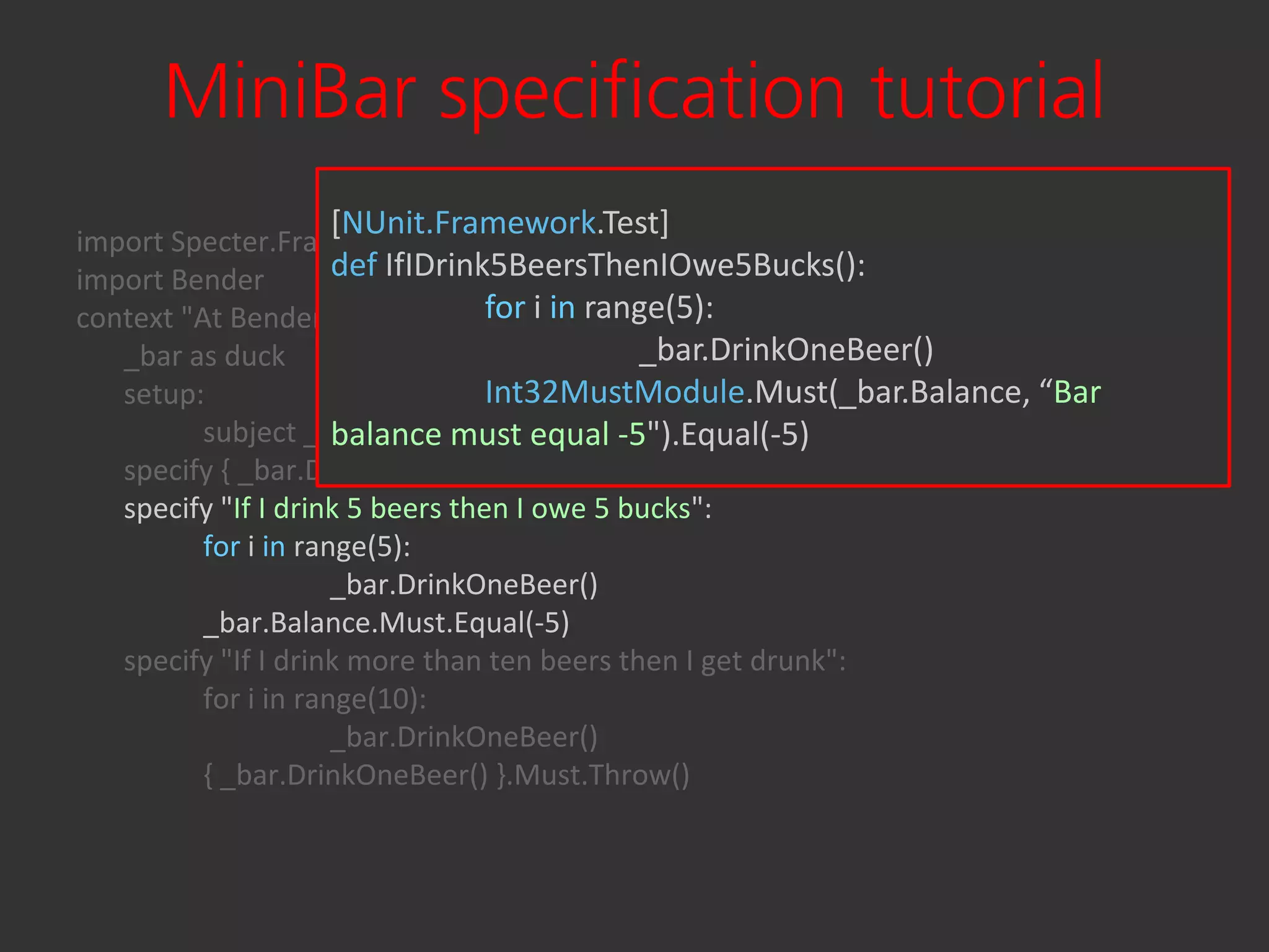 MiniBar specification tutorial
                  [NUnit.Framework.Test]
import Specter.Framework
import Bender         def IfIDrink5BeersThenIOwe5Bucks():
context "At Bender's bar":        for i in range(5):
   _bar as duck                               _bar.DrinkOneBeer()
   setup:                         Int32MustModule.Must(_bar.Balance, “Bar
          subject _bar = Bender.MiniBar() -5").Equal(-5)
                      balance must equal
   specify { _bar.DrinkOneBeer() }.Must.Not.Throw()
   specify "If I drink 5 beers then I owe 5 bucks":
          for i in range(5):
                      _bar.DrinkOneBeer()
          _bar.Balance.Must.Equal(-5)
   specify "If I drink more than ten beers then I get drunk":
          for i in range(10):
                      _bar.DrinkOneBeer()
          { _bar.DrinkOneBeer() }.Must.Throw()
 