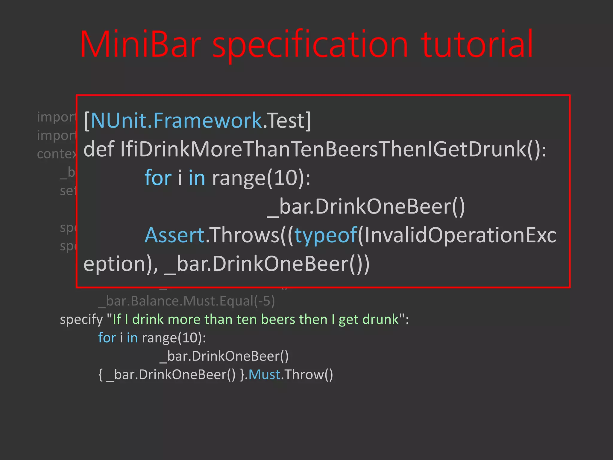 MiniBar specification tutorial
       [NUnit.Framework.Test]
import Specter.Framework
import Bender
contextdef IfiDrinkMoreThanTenBeersThenIGetDrunk():
        "At Bender's bar":
   _bar as duck
   setup:
                   for i in range(10):
                                       _bar.DrinkOneBeer()
          subject _bar = Bender.MiniBar()
   specify { _bar.DrinkOneBeer() }.Must.Not.Throw()
                   Assert.Throws((typeof(InvalidOperationExc
   specify "If I drink 5 beers then I owe 5 bucks":
       eption), _bar.DrinkOneBeer())
          for i in range(5):
                      _bar.DrinkOneBeer()
          _bar.Balance.Must.Equal(-5)
   specify "If I drink more than ten beers then I get drunk":
          for i in range(10):
                      _bar.DrinkOneBeer()
          { _bar.DrinkOneBeer() }.Must.Throw()
 