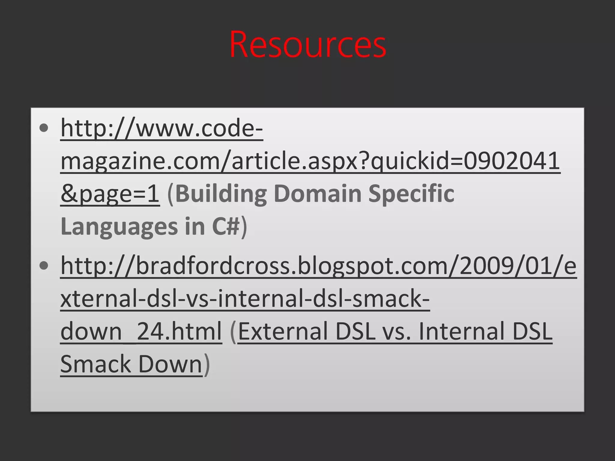 Resources

• http://www.code-
  magazine.com/article.aspx?quickid=0902041
  &page=1 (Building Domain Specific
  Languages in C#)
• http://bradfordcross.blogspot.com/2009/01/e
  xternal-dsl-vs-internal-dsl-smack-
  down_24.html (External DSL vs. Internal DSL
  Smack Down)
 