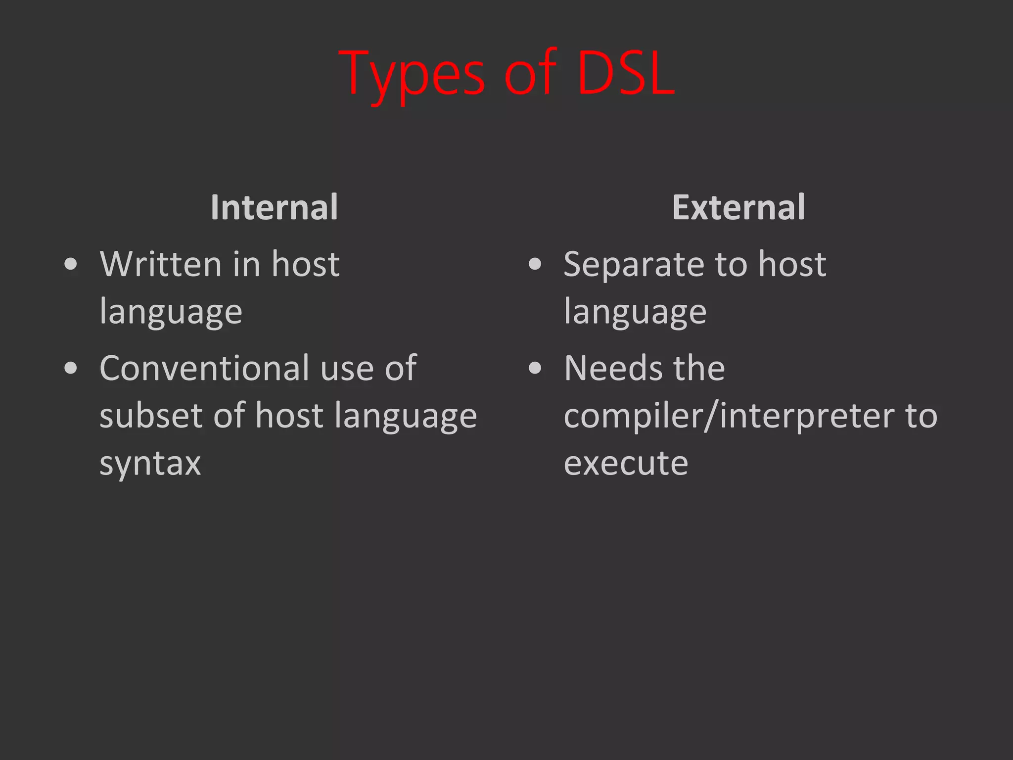 Types of DSL

         Internal                   External
• Written in host           • Separate to host
  language                    language
• Conventional use of       • Needs the
  subset of host language     compiler/interpreter to
  syntax                      execute
 