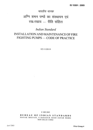 IS 15301:2003
Indian Standard
INSTALLATION AND MAINTENANCE OF FIRE
FIGHTING PUMPS — CODE OF PRACTICE
ICS 13.220.10
0 BIS 2003
BUREAU OF INDIAN STANDARDS
MANAK BHAVAN, 9 BAHADUR SHAH ZAFAR MARG
NEW DELHI 110002
April 2003 Price Group 4
 