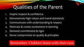 Qualities of the Parent
1. Inspire respect & confidence
2. Demonstrate high values and moral standards
3. Communicate with understanding & respect
4. Motivate & create excitement in learning
5. Demand commitment & rigor
6. Never compromise on quality & principles
Remember: Children listen with their eyes
 