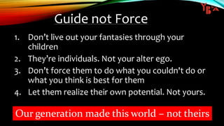 Guide not Force
1. Don’t live out your fantasies through your
children
2. They’re individuals. Not your alter ego.
3. Don’t force them to do what you couldn't do or
what you think is best for them
4. Let them realize their own potential. Not yours.
Our generation made this world – not theirs
 
