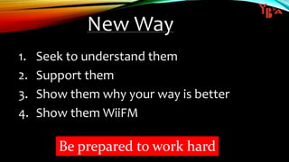 New Way
1. Seek to understand them
2. Support them
3. Show them why your way is better
4. Show them WiiFM
Be prepared to work hard
 