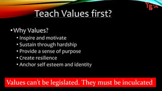Teach Values first?
•Why Values?
• Inspire and motivate
• Sustain through hardship
• Provide a sense of purpose
• Create resilience
• Anchor self esteem and identity
Values can’t be legislated. They must be inculcated
 