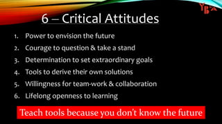 6 – Critical Attitudes
1. Power to envision the future
2. Courage to question & take a stand
3. Determination to set extraordinary goals
4. Tools to derive their own solutions
5. Willingness for team-work & collaboration
6. Lifelong openness to learning
Teach tools because you don’t know the future
 
