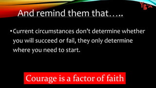 And remind them that…..
•Current circumstances don’t determine whether
you will succeed or fail, they only determine
where you need to start.
Courage is a factor of faith
 