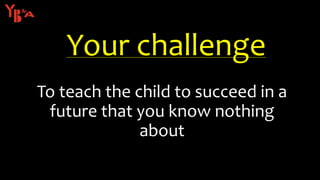 To teach the child to succeed in a
future that you know nothing
about
Your challenge
 