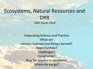 Ecosystems, Natural Resources and 
DRR 
IDRC Davos 2014 
Integrating Science and Practice 
What are 
Lessons Learned and Being Learned? 
Opportunities? 
Challenges? 
Constraints? 
Role for science in decisions? 
Where do we go? 
 