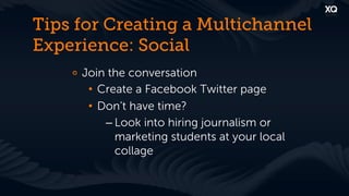 Tips for Creating a Multichannel
Experience: Social
    !   Join the conversation
         •  Create a Facebook Twitter page
         •  Don’t have time?
             – Look into hiring journalism or
               marketing students at your local
               collage
 