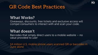 QR Code Best Practices

What Works?
Giveaways, discounts, free tickets and exclusive access will
compel consumers to interact with and scan your code.

What doesn’t
Barcodes that simply direct users to a mobile website – no
value provided to user

14 million U.S. mobile phone users scanned QR or barcodes in
June alone
 