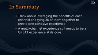 In Summary
 !   Think about leveraging the beneﬁts of each
     channel and tying all of them together to
     create one cohesive experience
 !   A multi-channel experience still needs to be a
     GREAT experience at its core
 