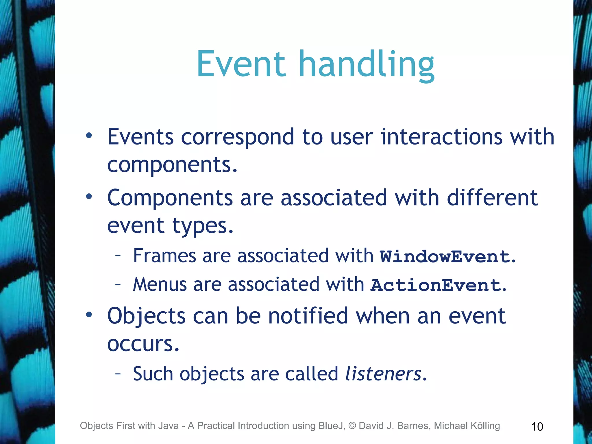 10
Event handling
• Events correspond to user interactions with
components.
• Components are associated with different
event types.
– Frames are associated with WindowEvent.
– Menus are associated with ActionEvent.
• Objects can be notified when an event
occurs.
– Such objects are called listeners.
Objects First with Java - A Practical Introduction using BlueJ, © David J. Barnes, Michael Kölling
 