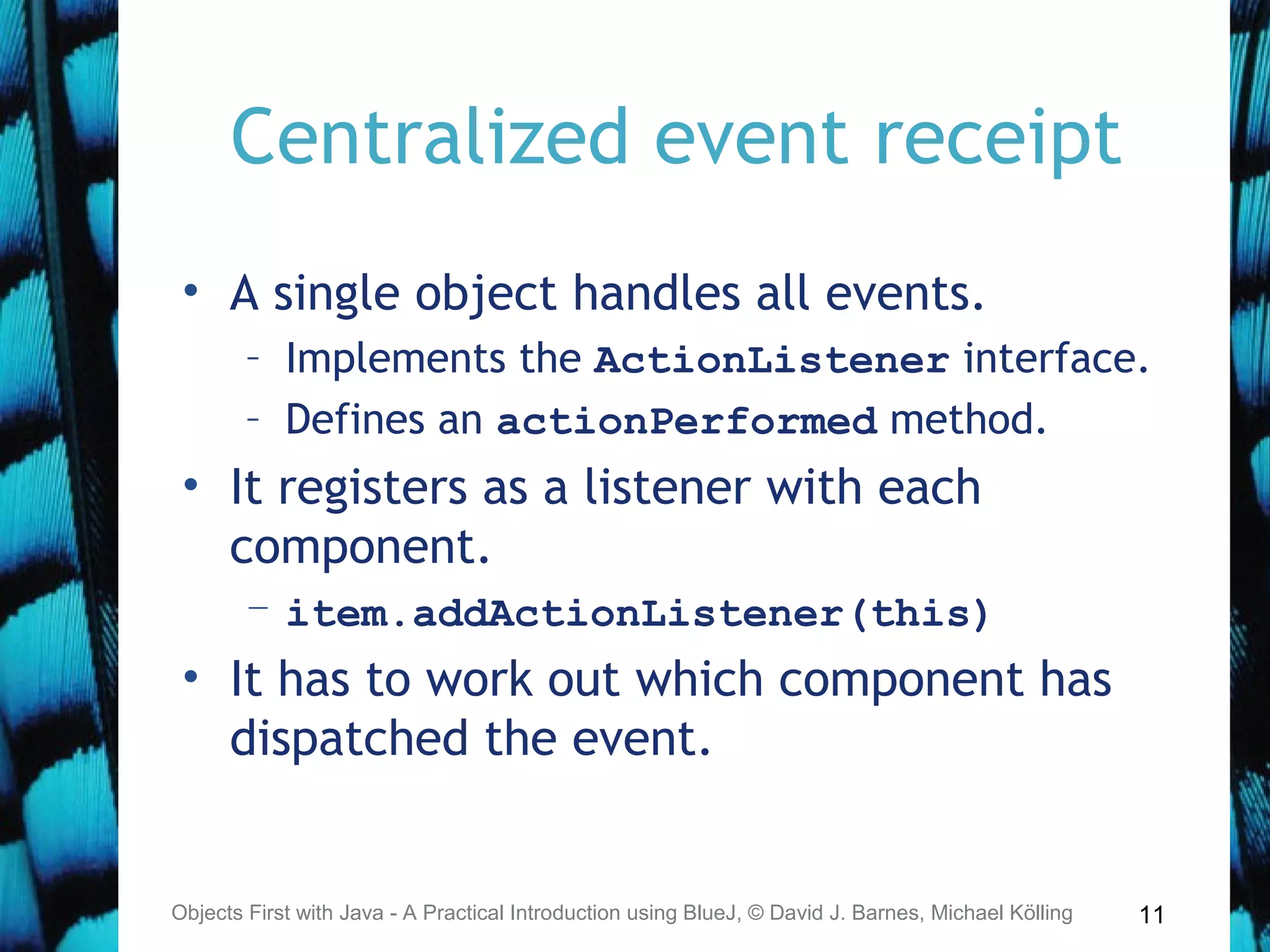 11
Centralized event receipt
• A single object handles all events.
– Implements the ActionListener interface.
– Defines an actionPerformed method.
• It registers as a listener with each
component.
– item.addActionListener(this)
• It has to work out which component has
dispatched the event.
Objects First with Java - A Practical Introduction using BlueJ, © David J. Barnes, Michael Kölling
 