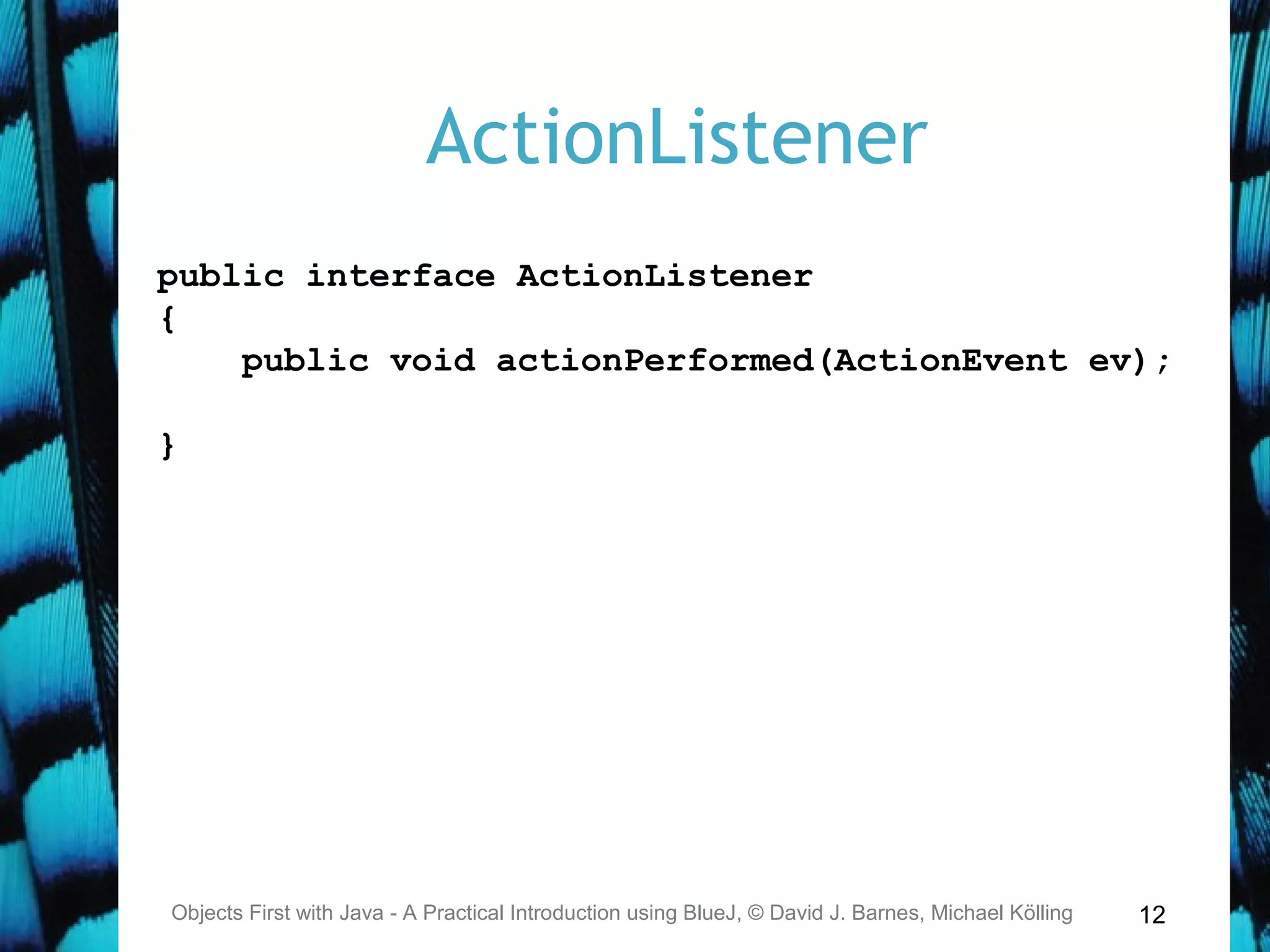 12
ActionListener
Objects First with Java - A Practical Introduction using BlueJ, © David J. Barnes, Michael Kölling
public interface ActionListener
{
public void actionPerformed(ActionEvent ev);
}
 