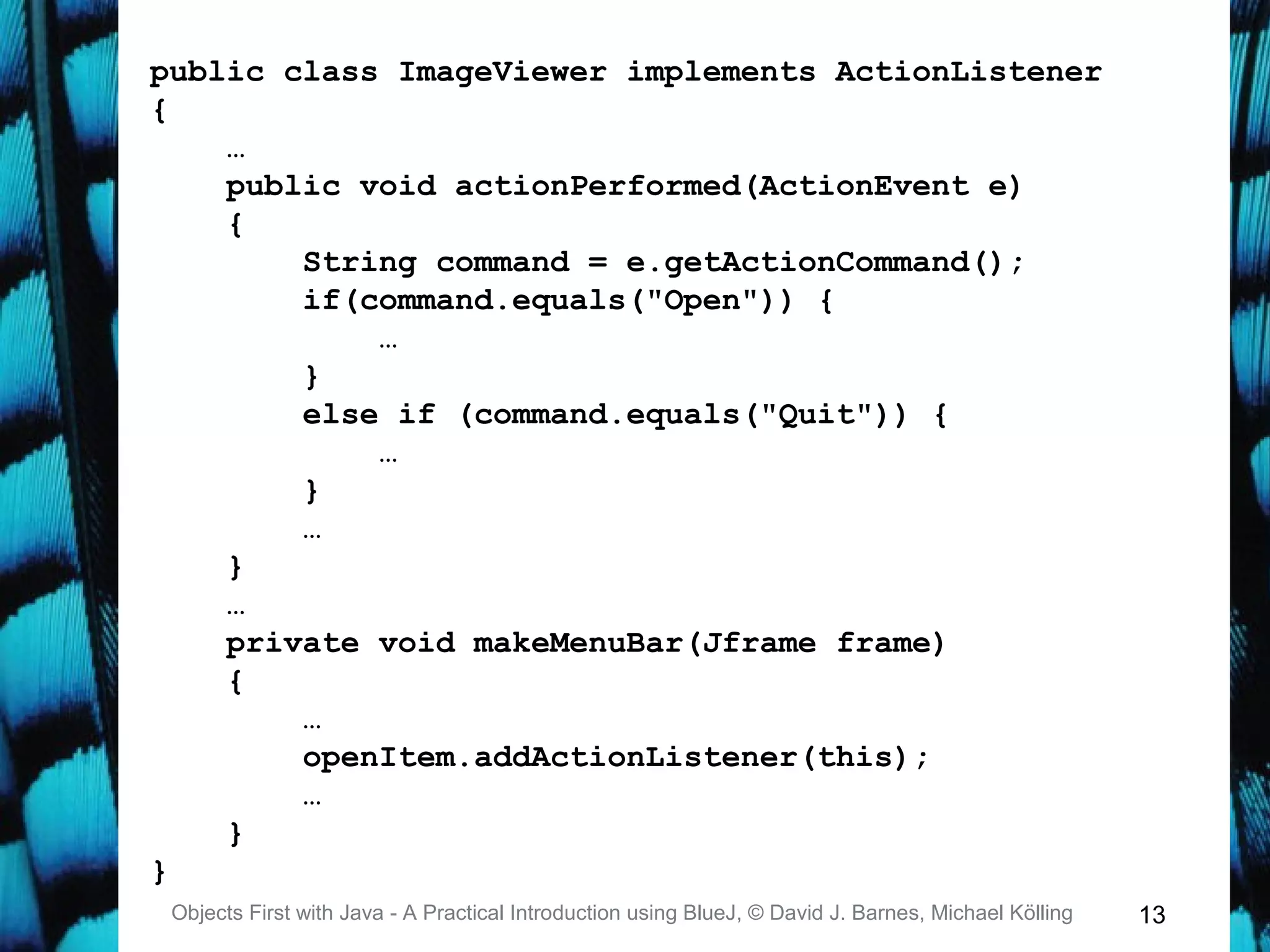 13Objects First with Java - A Practical Introduction using BlueJ, © David J. Barnes, Michael Kölling
public class ImageViewer implements ActionListener
{
…
public void actionPerformed(ActionEvent e)
{
String command = e.getActionCommand();
if(command.equals("Open")) {
…
}
else if (command.equals("Quit")) {
…
}
…
}
…
private void makeMenuBar(Jframe frame)
{
…
openItem.addActionListener(this);
…
}
}
 