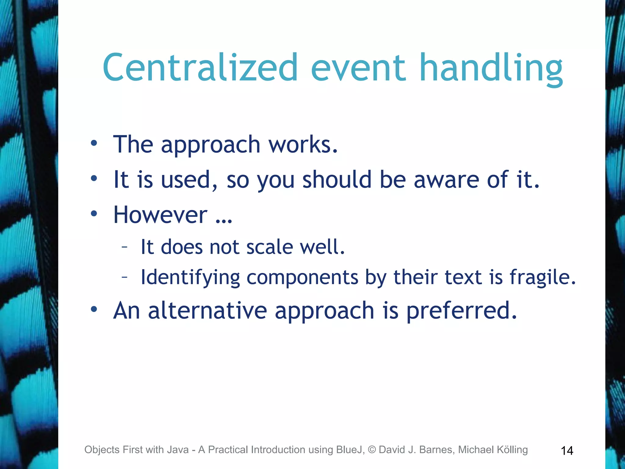 14
Centralized event handling
• The approach works.
• It is used, so you should be aware of it.
• However …
– It does not scale well.
– Identifying components by their text is fragile.
• An alternative approach is preferred.
Objects First with Java - A Practical Introduction using BlueJ, © David J. Barnes, Michael Kölling
 