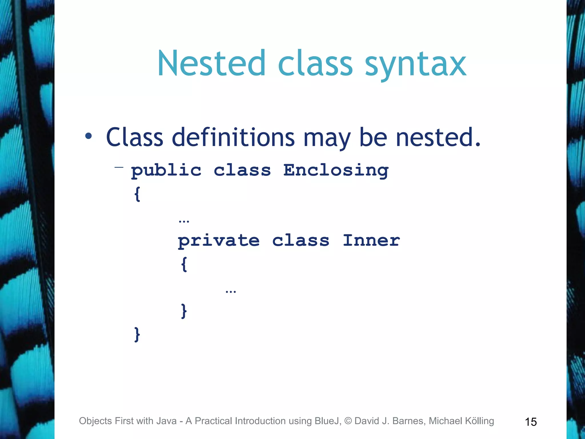 15
Nested class syntax
• Class definitions may be nested.
– public class Enclosing
{
…
private class Inner
{
…
}
}
Objects First with Java - A Practical Introduction using BlueJ, © David J. Barnes, Michael Kölling
 