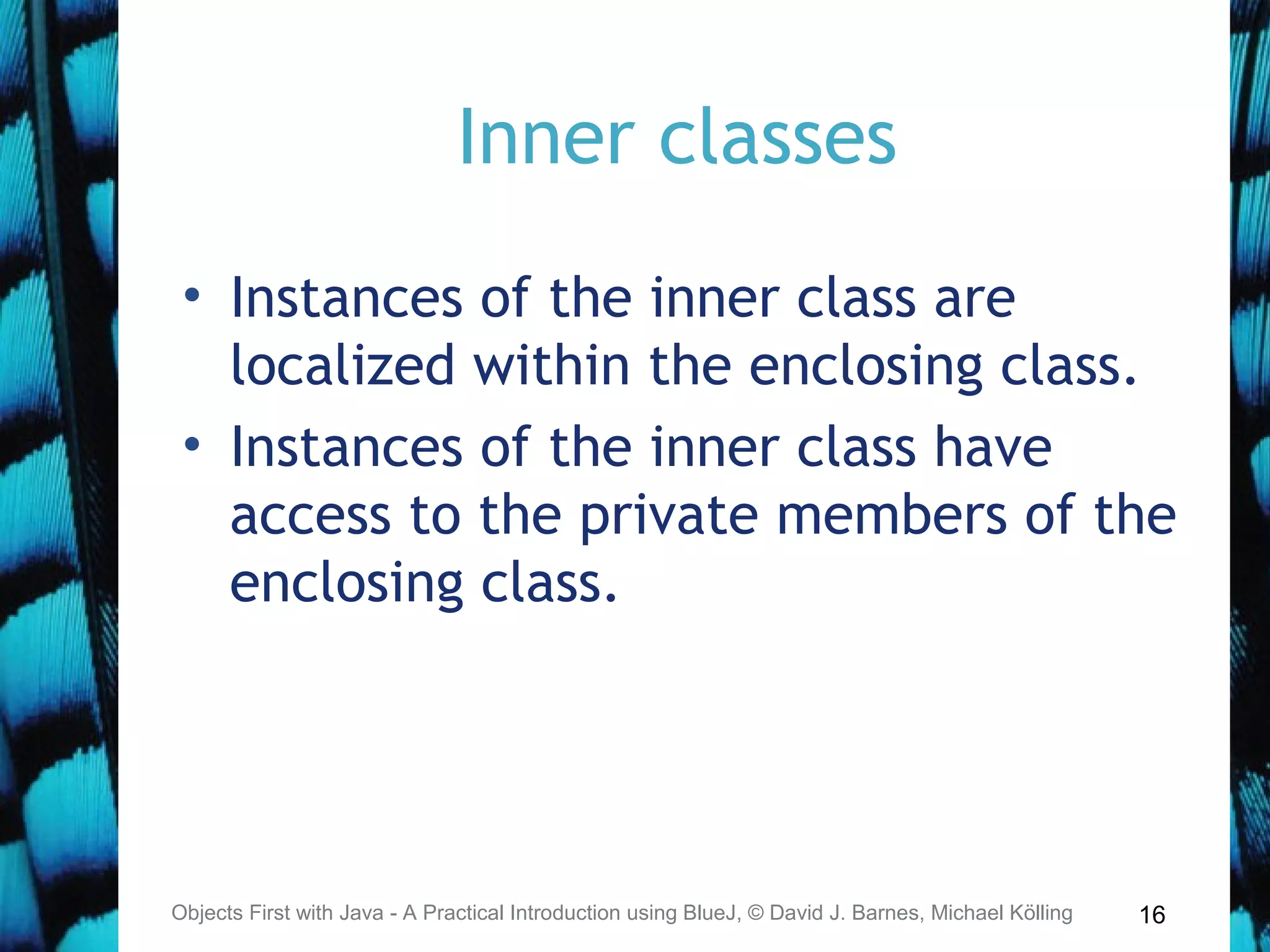 16
Inner classes
• Instances of the inner class are
localized within the enclosing class.
• Instances of the inner class have
access to the private members of the
enclosing class.
Objects First with Java - A Practical Introduction using BlueJ, © David J. Barnes, Michael Kölling
 