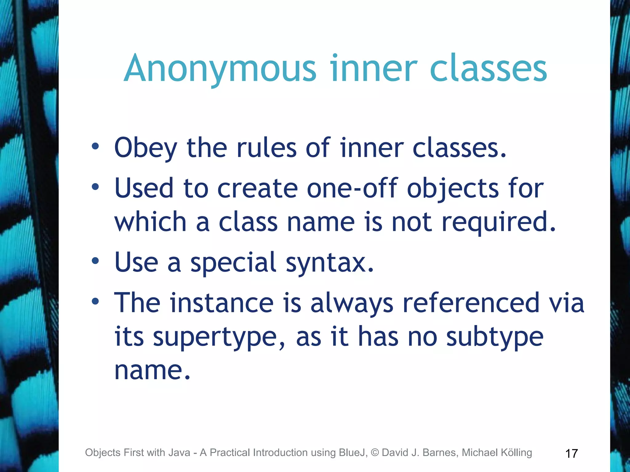 17
Anonymous inner classes
• Obey the rules of inner classes.
• Used to create one-off objects for
which a class name is not required.
• Use a special syntax.
• The instance is always referenced via
its supertype, as it has no subtype
name.
Objects First with Java - A Practical Introduction using BlueJ, © David J. Barnes, Michael Kölling
 