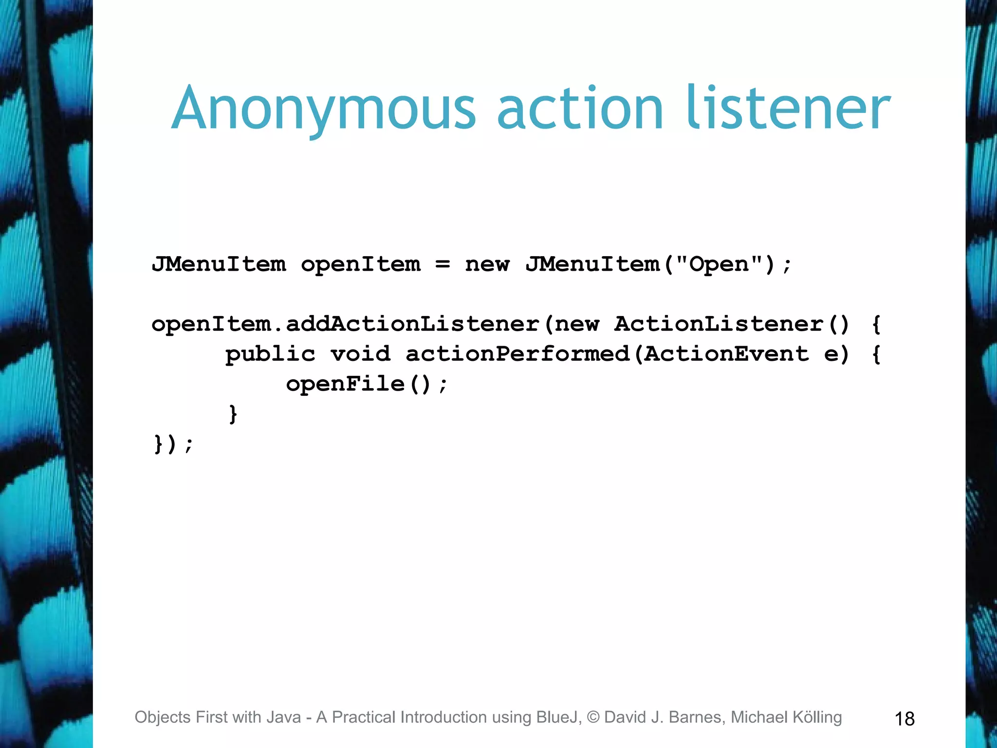 18
Anonymous action listener
Objects First with Java - A Practical Introduction using BlueJ, © David J. Barnes, Michael Kölling
JMenuItem openItem = new JMenuItem("Open");
openItem.addActionListener(new ActionListener() {
public void actionPerformed(ActionEvent e) {
openFile();
}
});
 