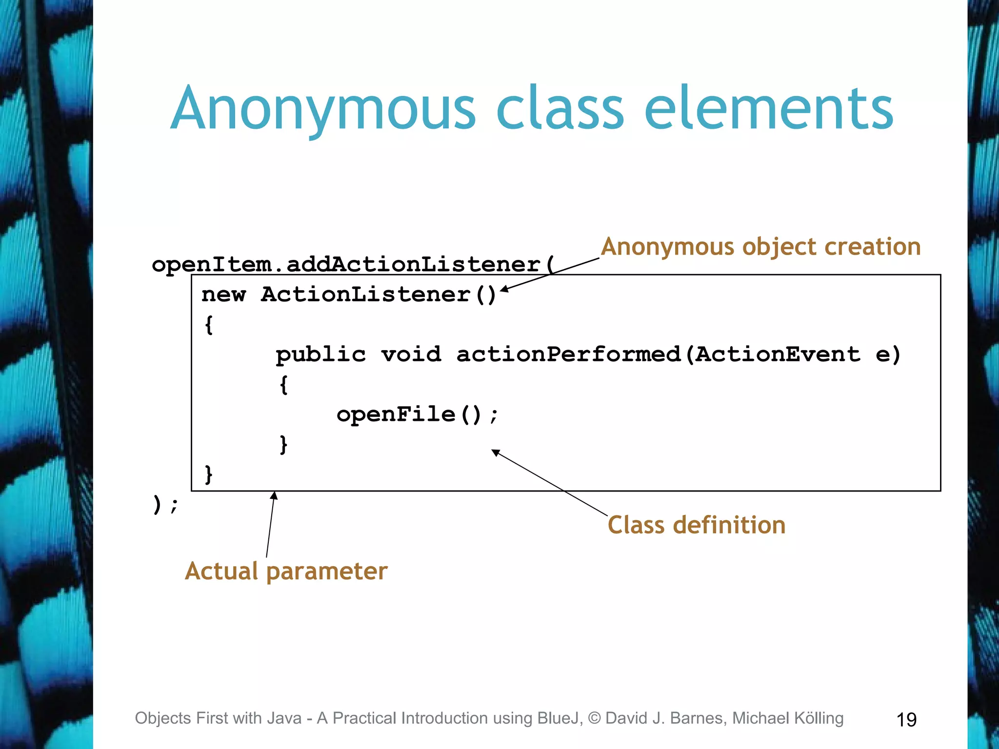 19
Anonymous class elements
Objects First with Java - A Practical Introduction using BlueJ, © David J. Barnes, Michael Kölling
openItem.addActionListener(
new ActionListener()
{
public void actionPerformed(ActionEvent e)
{
openFile();
}
}
);
Anonymous object creation
Actual parameter
Class definition
 