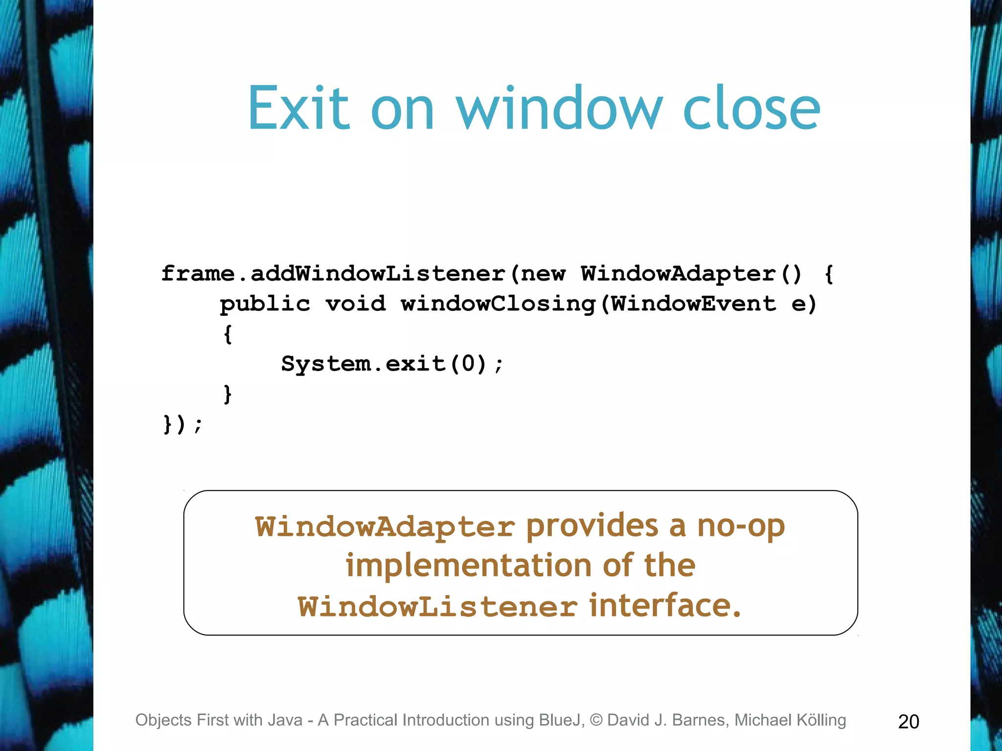20
Exit on window close
Objects First with Java - A Practical Introduction using BlueJ, © David J. Barnes, Michael Kölling
frame.addWindowListener(new WindowAdapter() {
public void windowClosing(WindowEvent e)
{
System.exit(0);
}
});
WindowAdapter provides a no-op
implementation of the
WindowListener interface.
 