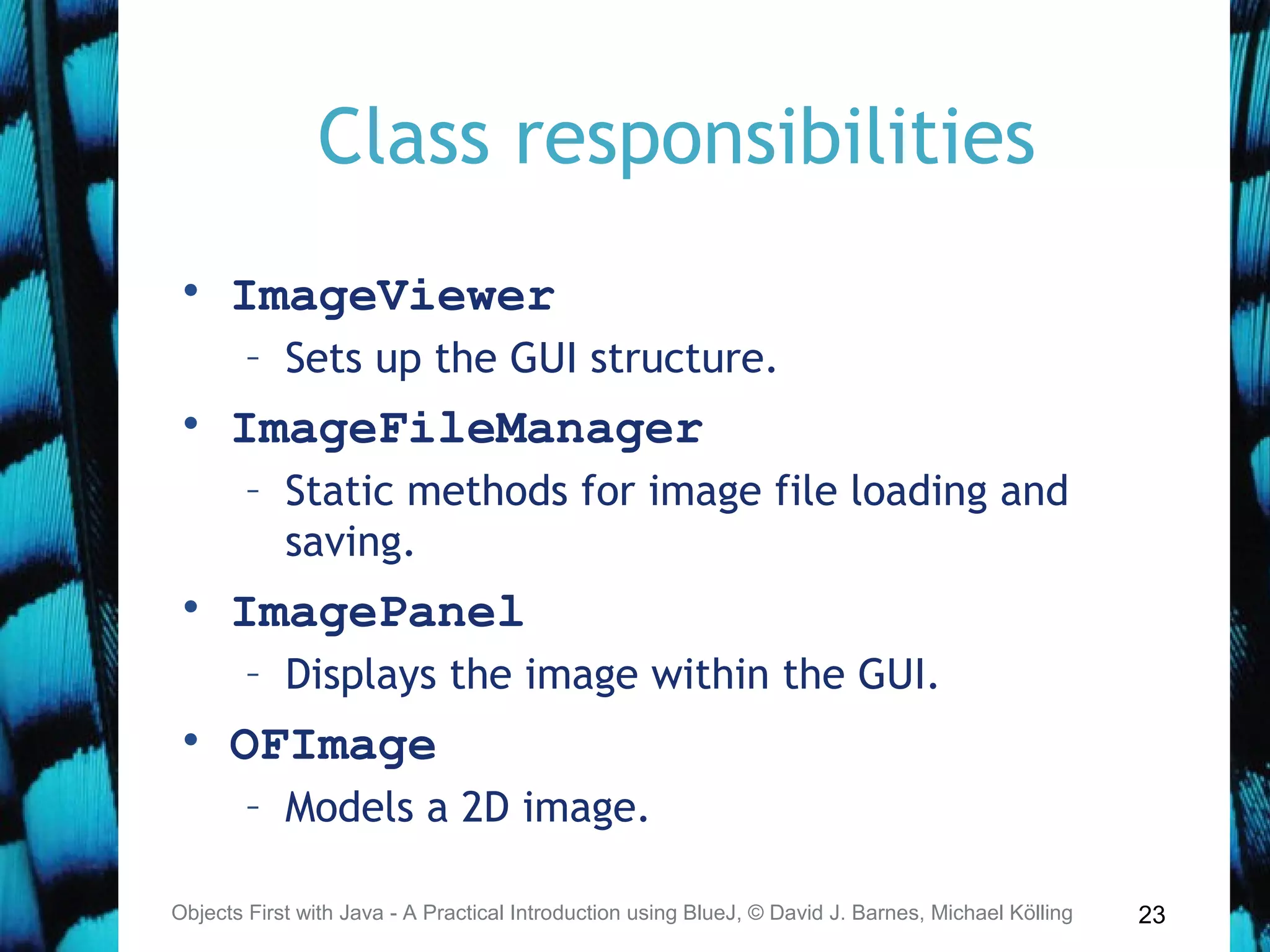 23
Class responsibilities
• ImageViewer
– Sets up the GUI structure.
• ImageFileManager
– Static methods for image file loading and
saving.
• ImagePanel
– Displays the image within the GUI.
• OFImage
– Models a 2D image.
Objects First with Java - A Practical Introduction using BlueJ, © David J. Barnes, Michael Kölling
 