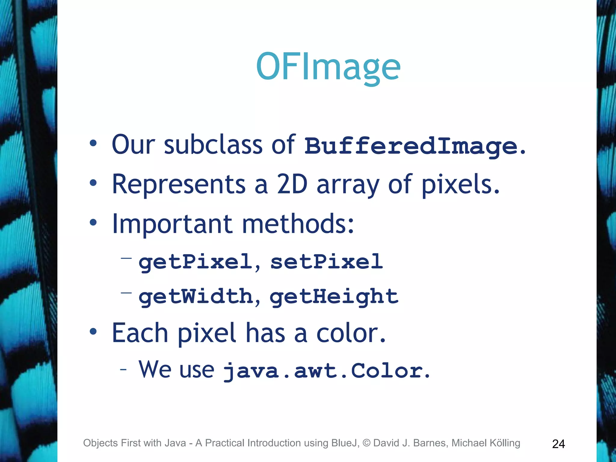 24
OFImage
• Our subclass of BufferedImage.
• Represents a 2D array of pixels.
• Important methods:
– getPixel, setPixel
– getWidth, getHeight
• Each pixel has a color.
– We use java.awt.Color.
Objects First with Java - A Practical Introduction using BlueJ, © David J. Barnes, Michael Kölling
 