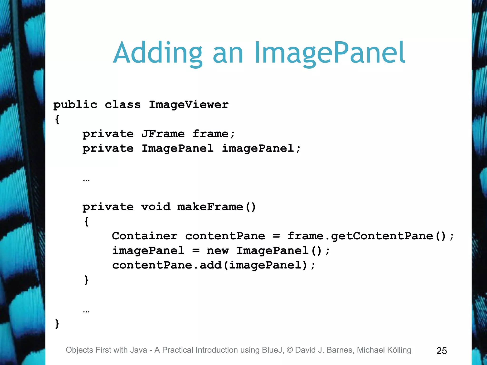 25
Adding an ImagePanel
Objects First with Java - A Practical Introduction using BlueJ, © David J. Barnes, Michael Kölling
public class ImageViewer
{
private JFrame frame;
private ImagePanel imagePanel;
…
private void makeFrame()
{
Container contentPane = frame.getContentPane();
imagePanel = new ImagePanel();
contentPane.add(imagePanel);
}
…
}
 