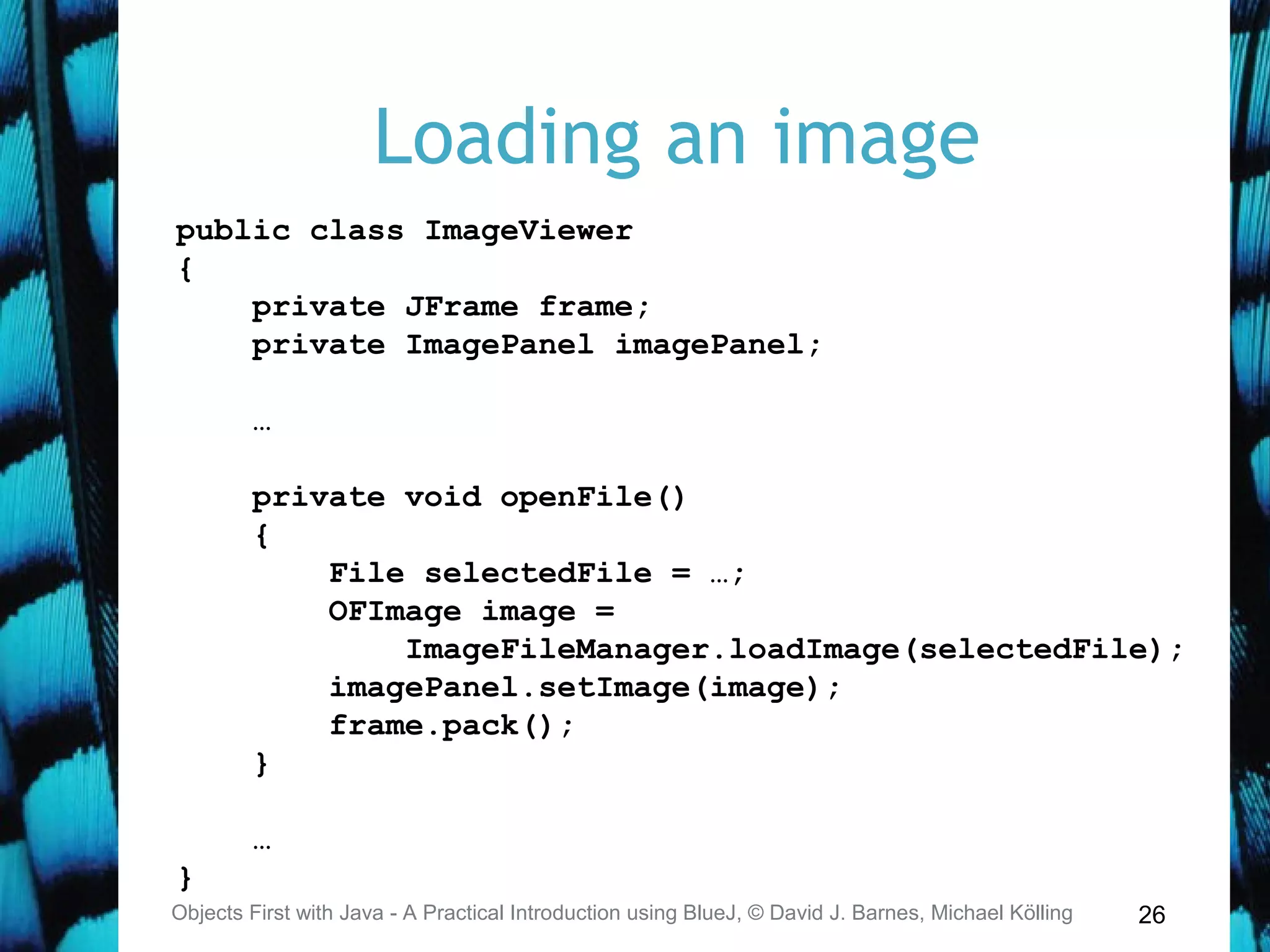 26
Loading an image
Objects First with Java - A Practical Introduction using BlueJ, © David J. Barnes, Michael Kölling
public class ImageViewer
{
private JFrame frame;
private ImagePanel imagePanel;
…
private void openFile()
{
File selectedFile = …;
OFImage image =
ImageFileManager.loadImage(selectedFile);
imagePanel.setImage(image);
frame.pack();
}
…
}
 