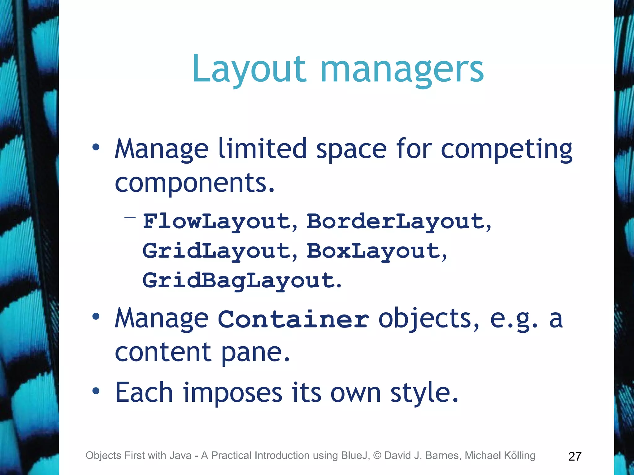 27
Layout managers
• Manage limited space for competing
components.
– FlowLayout, BorderLayout,
GridLayout, BoxLayout,
GridBagLayout.
• Manage Container objects, e.g. a
content pane.
• Each imposes its own style.
Objects First with Java - A Practical Introduction using BlueJ, © David J. Barnes, Michael Kölling
 
