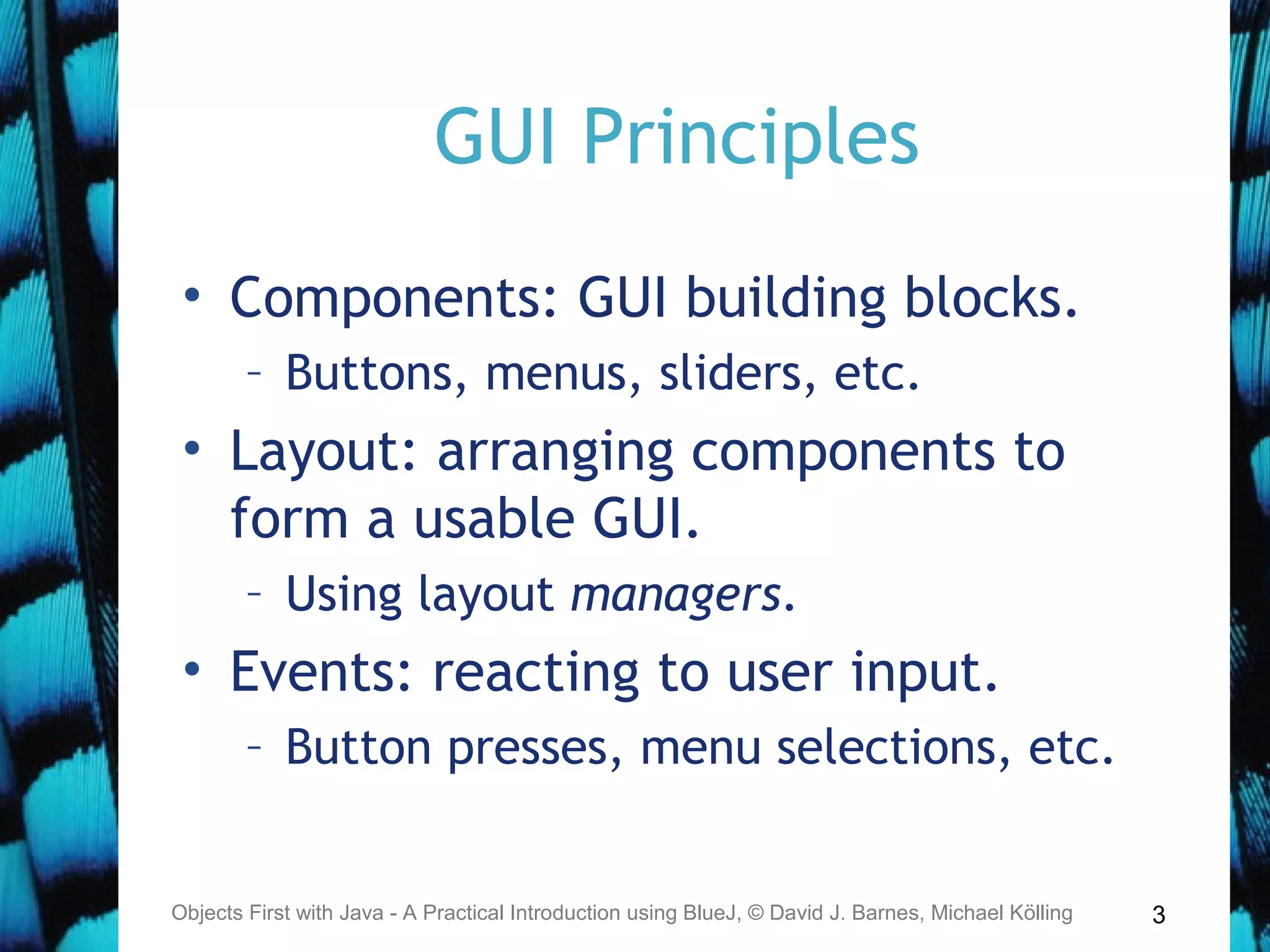 3
GUI Principles
• Components: GUI building blocks.
– Buttons, menus, sliders, etc.
• Layout: arranging components to
form a usable GUI.
– Using layout managers.
• Events: reacting to user input.
– Button presses, menu selections, etc.
Objects First with Java - A Practical Introduction using BlueJ, © David J. Barnes, Michael Kölling
 