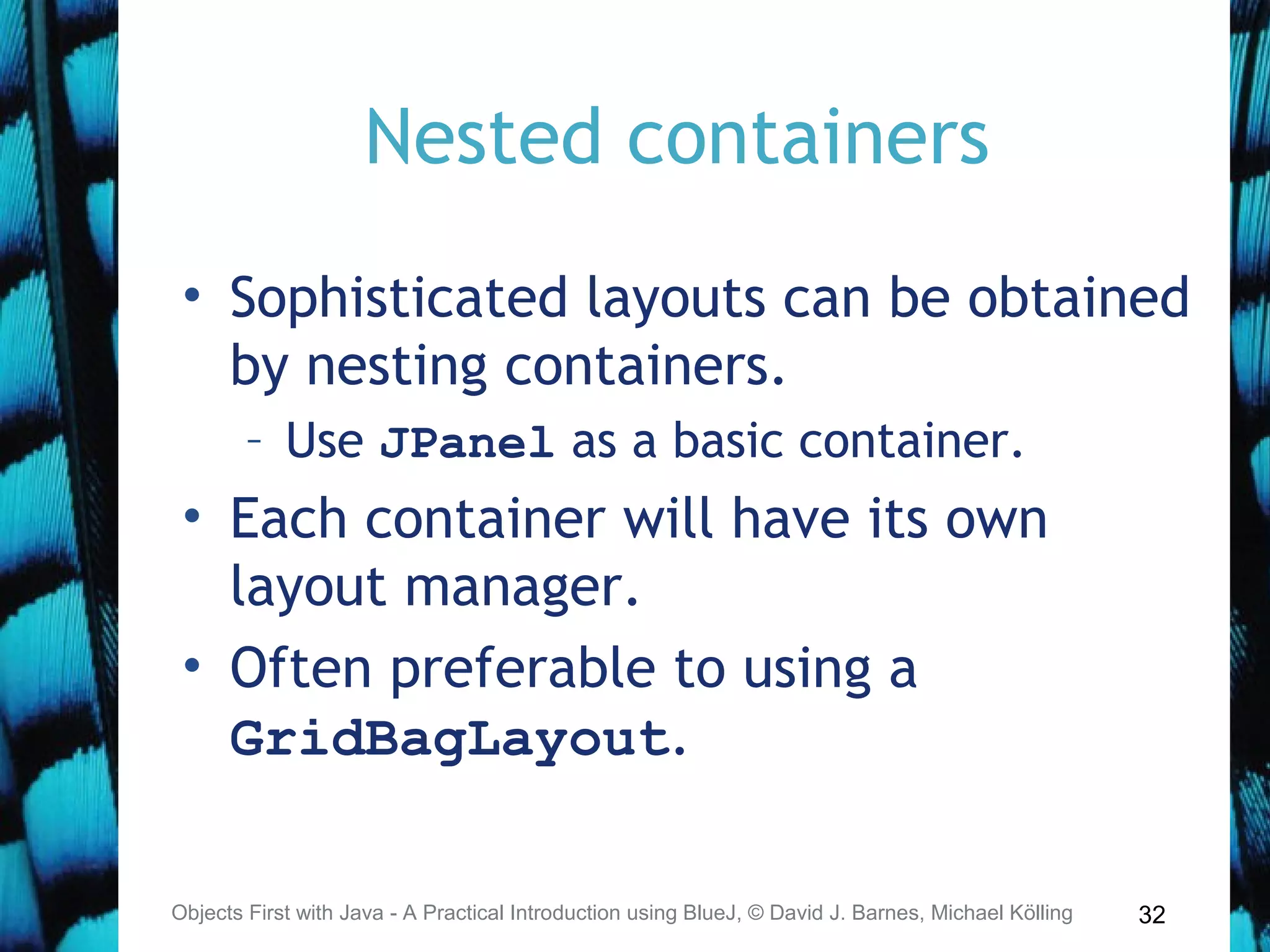 32
Nested containers
• Sophisticated layouts can be obtained
by nesting containers.
– Use JPanel as a basic container.
• Each container will have its own
layout manager.
• Often preferable to using a
GridBagLayout.
Objects First with Java - A Practical Introduction using BlueJ, © David J. Barnes, Michael Kölling
 