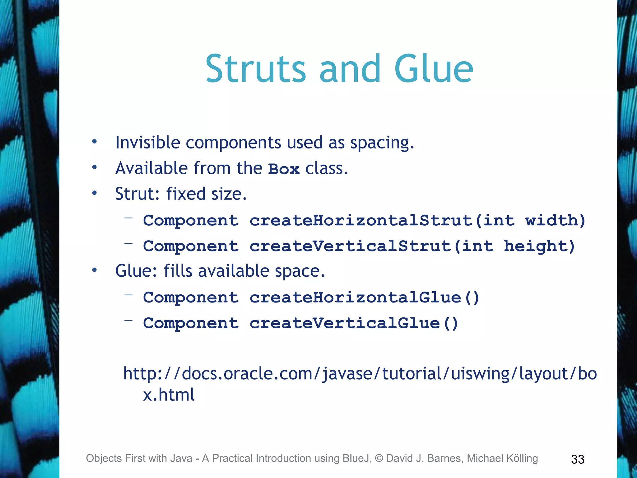 33
Struts and Glue
• Invisible components used as spacing.
• Available from the Box class.
• Strut: fixed size.
– Component createHorizontalStrut(int width)
– Component createVerticalStrut(int height)
• Glue: fills available space.
– Component createHorizontalGlue()
– Component createVerticalGlue()
http://docs.oracle.com/javase/tutorial/uiswing/layout/bo
x.html
Objects First with Java - A Practical Introduction using BlueJ, © David J. Barnes, Michael Kölling
 