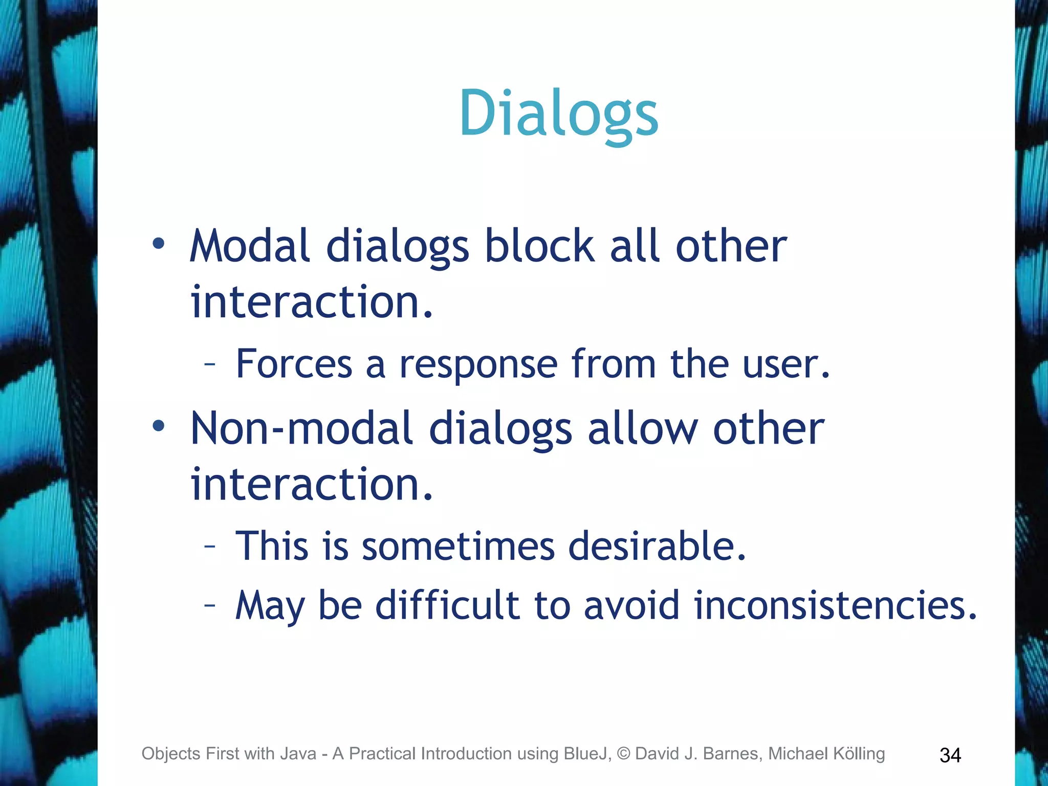34
Dialogs
• Modal dialogs block all other
interaction.
– Forces a response from the user.
• Non-modal dialogs allow other
interaction.
– This is sometimes desirable.
– May be difficult to avoid inconsistencies.
Objects First with Java - A Practical Introduction using BlueJ, © David J. Barnes, Michael Kölling
 