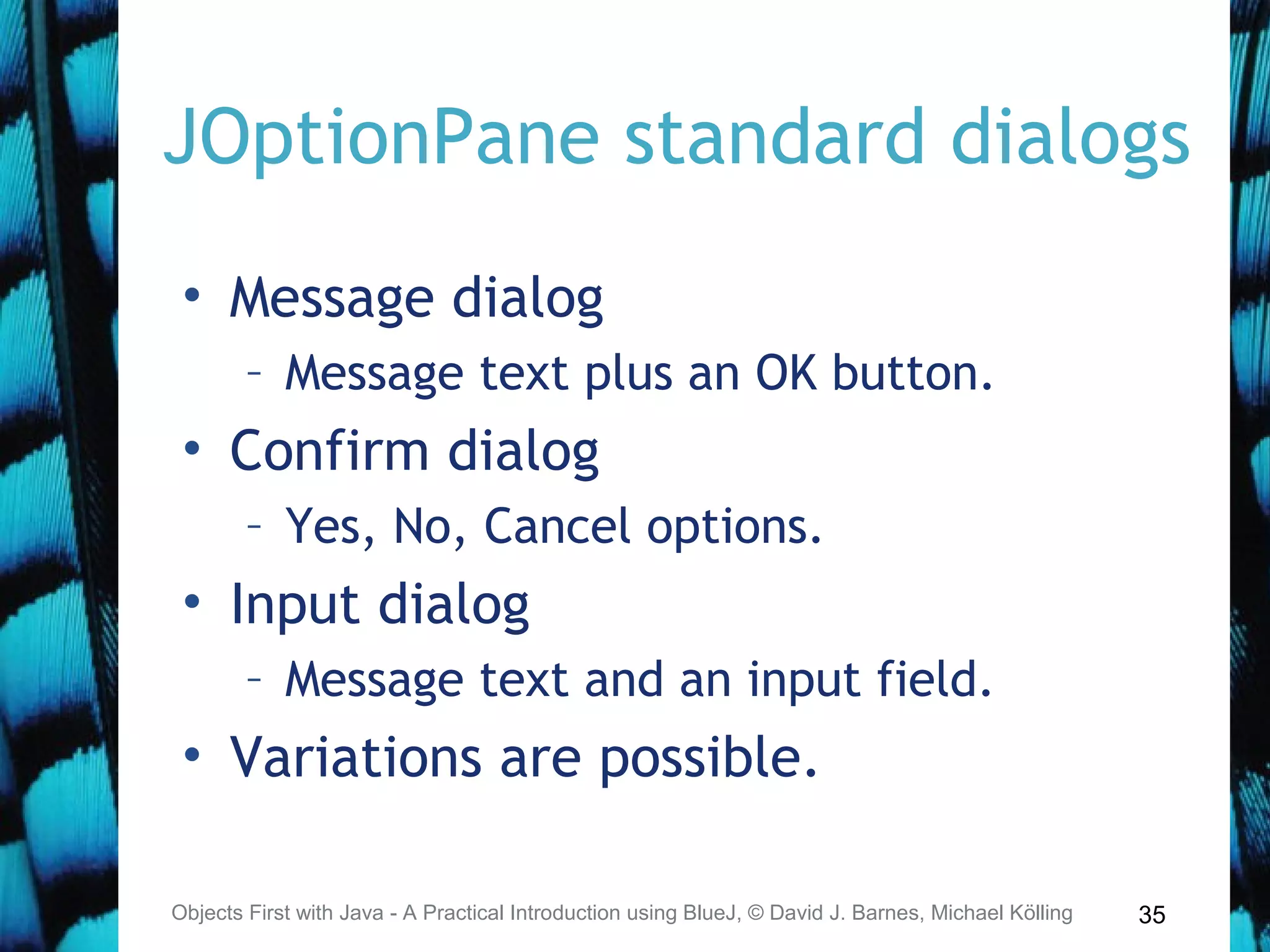 35
JOptionPane standard dialogs
• Message dialog
– Message text plus an OK button.
• Confirm dialog
– Yes, No, Cancel options.
• Input dialog
– Message text and an input field.
• Variations are possible.
Objects First with Java - A Practical Introduction using BlueJ, © David J. Barnes, Michael Kölling
 