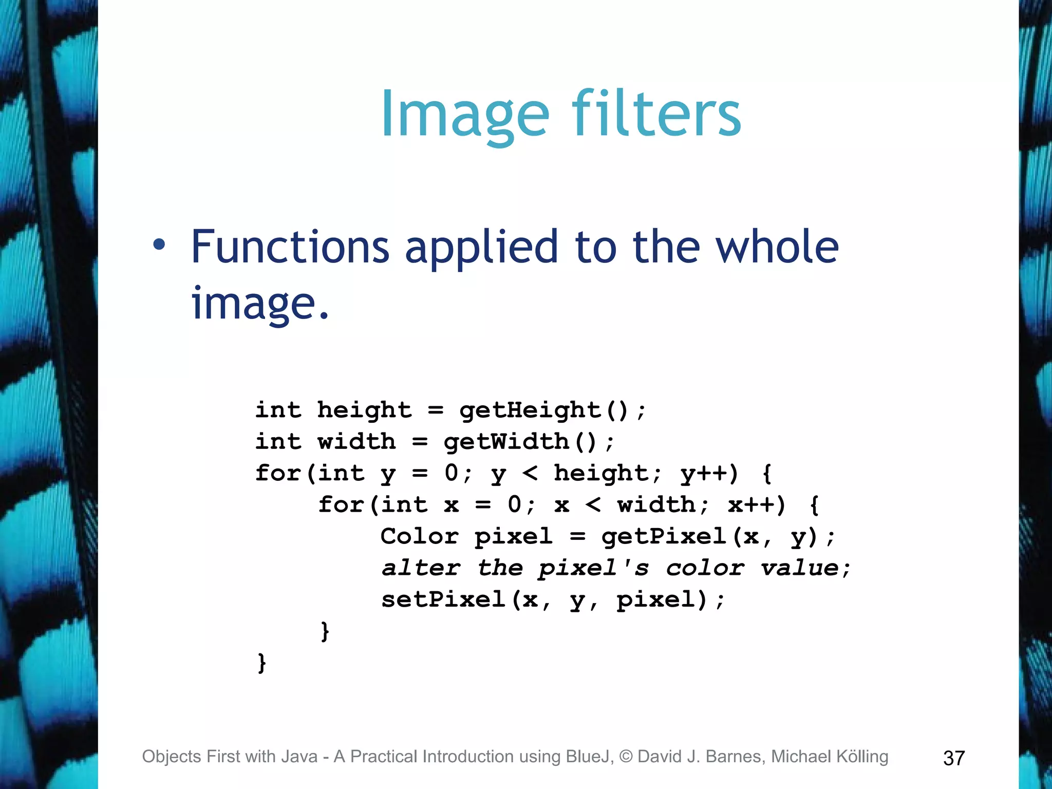 37
Image filters
• Functions applied to the whole
image.
Objects First with Java - A Practical Introduction using BlueJ, © David J. Barnes, Michael Kölling
int height = getHeight();
int width = getWidth();
for(int y = 0; y < height; y++) {
for(int x = 0; x < width; x++) {
Color pixel = getPixel(x, y);
alter the pixel's color value;
setPixel(x, y, pixel);
}
}
 