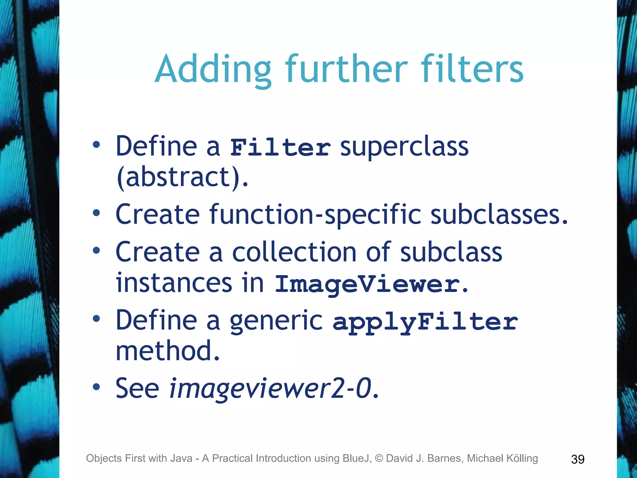 39
Adding further filters
• Define a Filter superclass
(abstract).
• Create function-specific subclasses.
• Create a collection of subclass
instances in ImageViewer.
• Define a generic applyFilter
method.
• See imageviewer2-0.
Objects First with Java - A Practical Introduction using BlueJ, © David J. Barnes, Michael Kölling
 