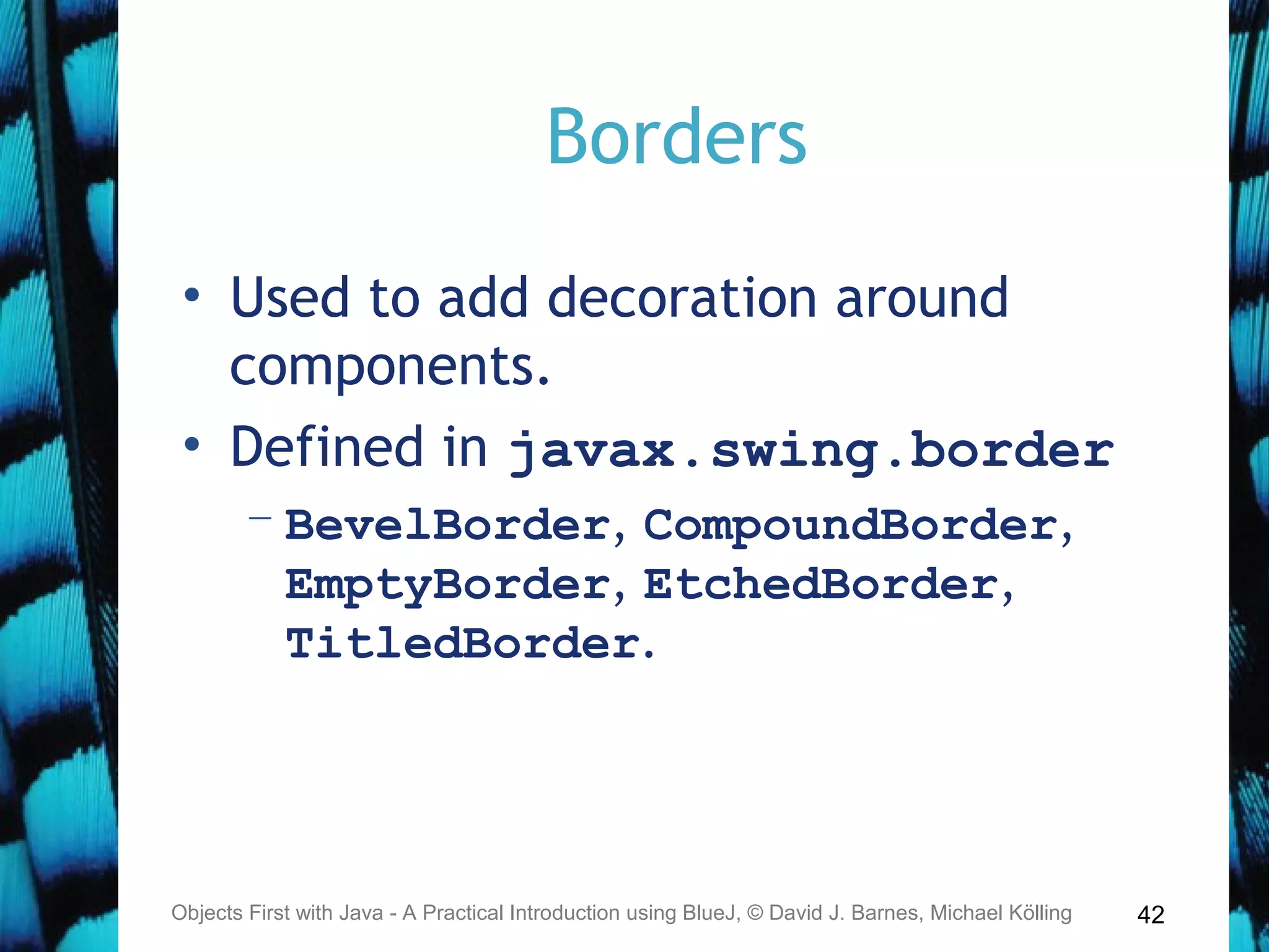 42
Borders
• Used to add decoration around
components.
• Defined in javax.swing.border
– BevelBorder, CompoundBorder,
EmptyBorder, EtchedBorder,
TitledBorder.
Objects First with Java - A Practical Introduction using BlueJ, © David J. Barnes, Michael Kölling
 