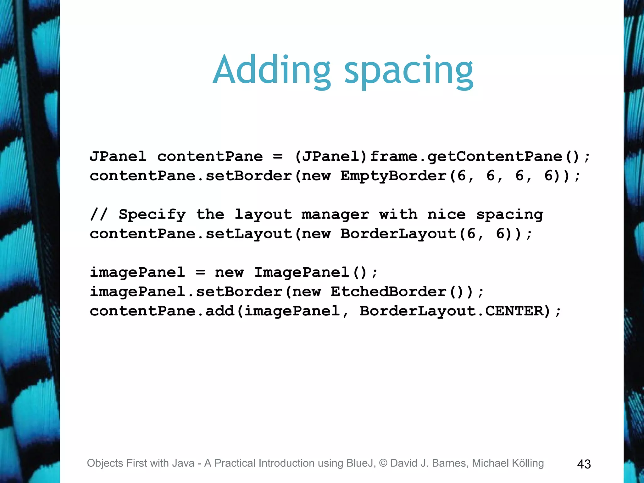 43
Adding spacing
Objects First with Java - A Practical Introduction using BlueJ, © David J. Barnes, Michael Kölling
JPanel contentPane = (JPanel)frame.getContentPane();
contentPane.setBorder(new EmptyBorder(6, 6, 6, 6));
// Specify the layout manager with nice spacing
contentPane.setLayout(new BorderLayout(6, 6));
imagePanel = new ImagePanel();
imagePanel.setBorder(new EtchedBorder());
contentPane.add(imagePanel, BorderLayout.CENTER);
 
