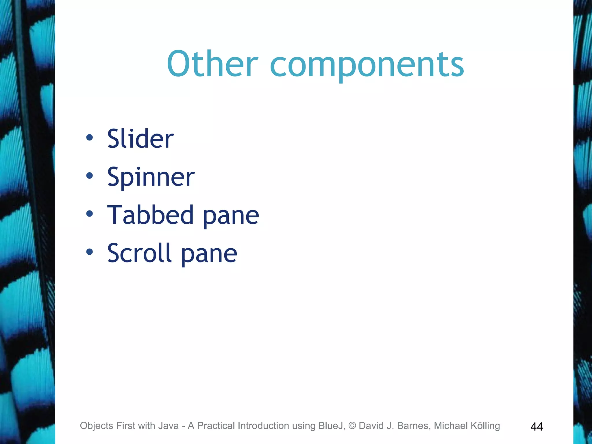 44
Other components
• Slider
• Spinner
• Tabbed pane
• Scroll pane
Objects First with Java - A Practical Introduction using BlueJ, © David J. Barnes, Michael Kölling
 