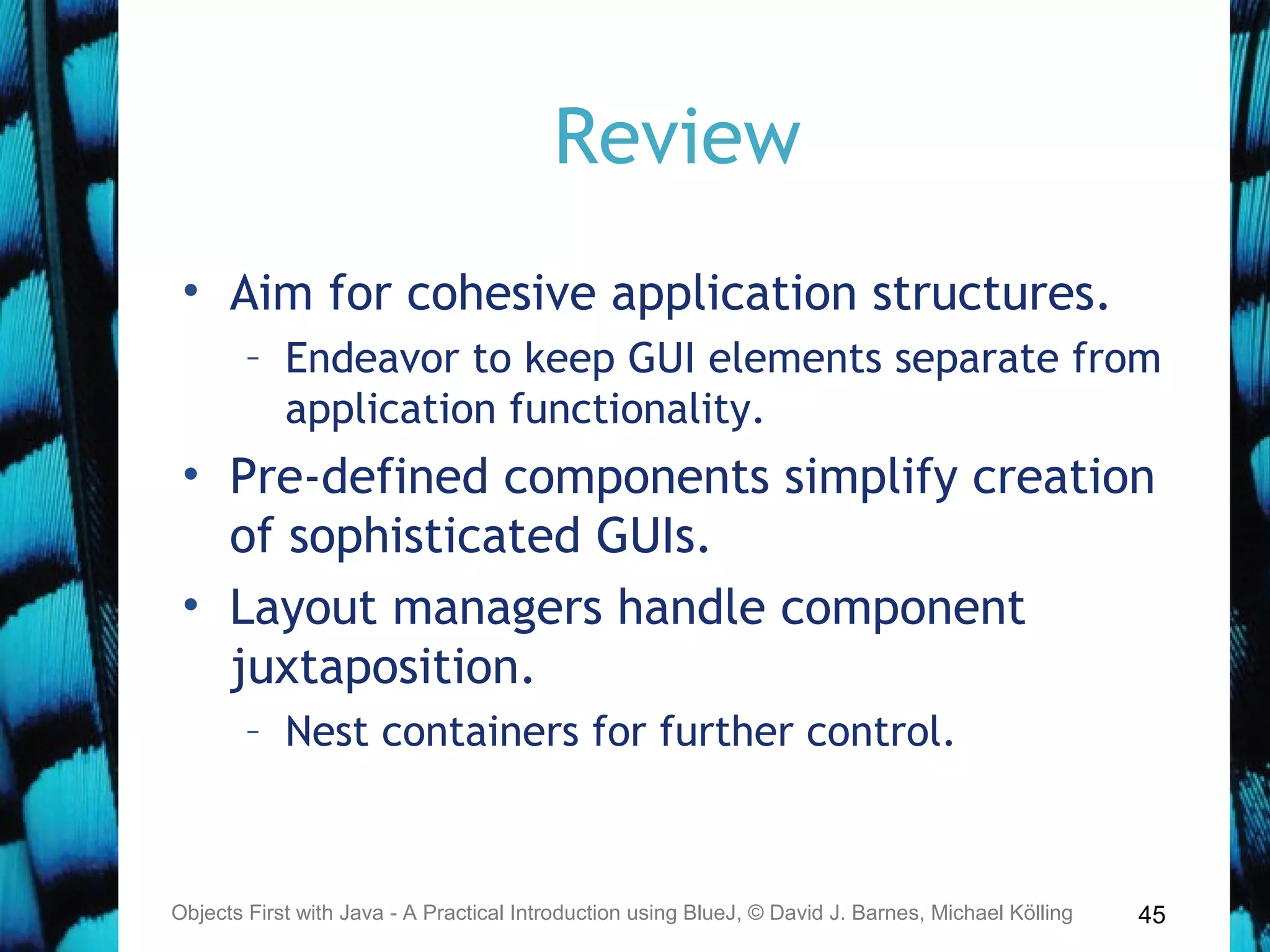 45
Review
• Aim for cohesive application structures.
– Endeavor to keep GUI elements separate from
application functionality.
• Pre-defined components simplify creation
of sophisticated GUIs.
• Layout managers handle component
juxtaposition.
– Nest containers for further control.
Objects First with Java - A Practical Introduction using BlueJ, © David J. Barnes, Michael Kölling
 