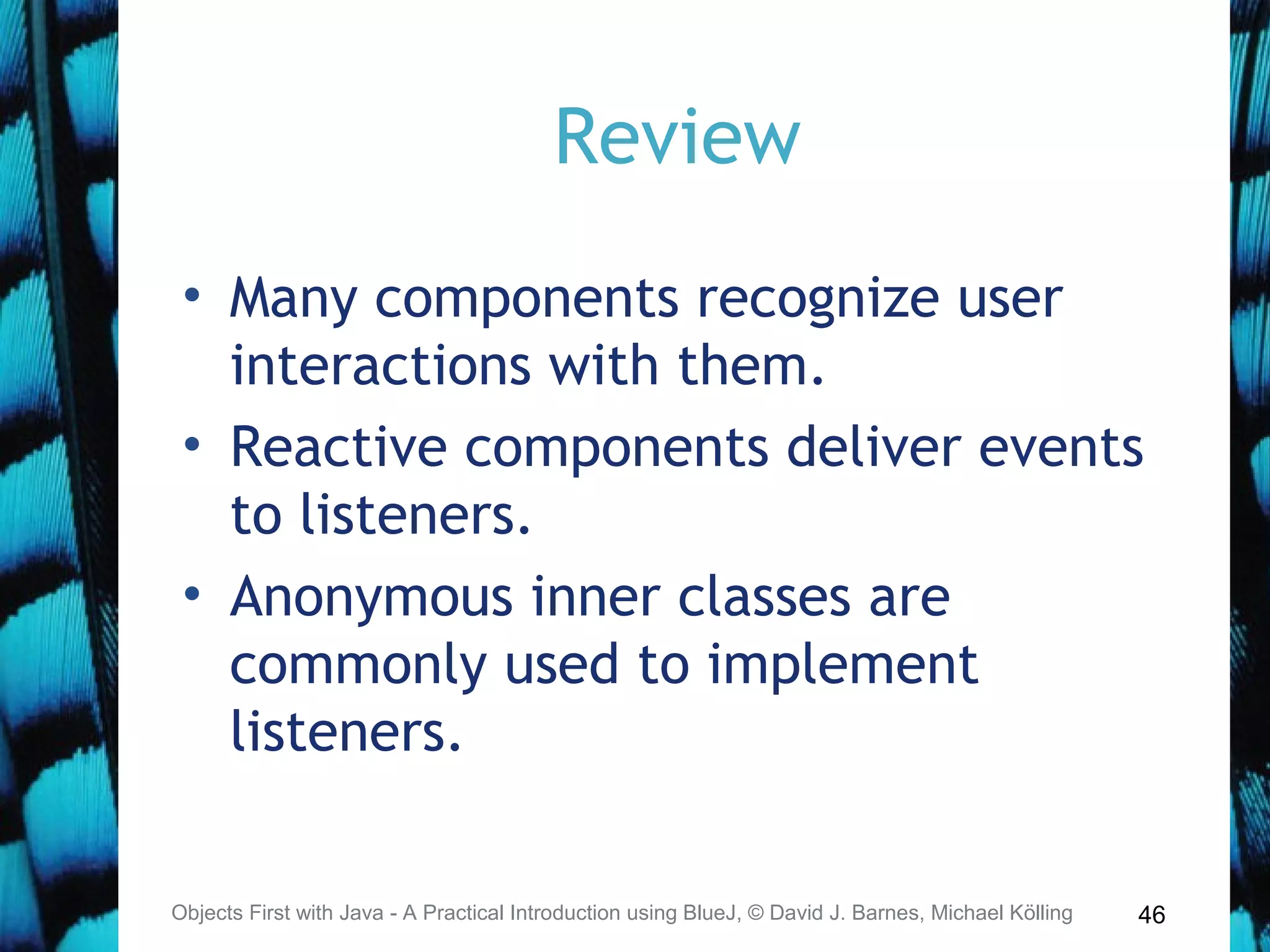 46
Review
• Many components recognize user
interactions with them.
• Reactive components deliver events
to listeners.
• Anonymous inner classes are
commonly used to implement
listeners.
Objects First with Java - A Practical Introduction using BlueJ, © David J. Barnes, Michael Kölling
 